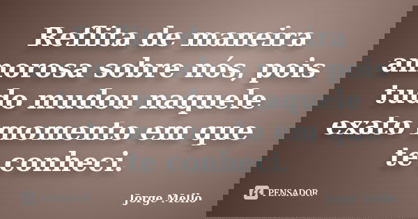 Reflita de maneira amorosa sobre nós, pois tudo mudou naquele exato momento em que te conheci.... Frase de Jorge Mello.