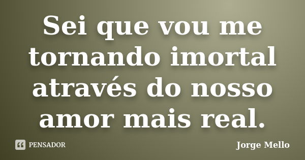 Sei que vou me tornando imortal através do nosso amor mais real.... Frase de Jorge Mello.