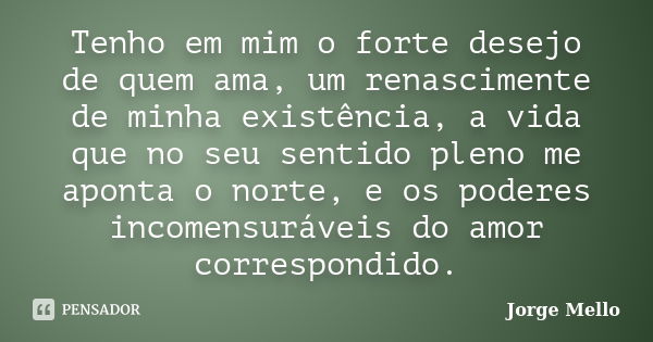 Tenho em mim o forte desejo de quem ama, um renascimente de minha existência, a vida que no seu sentido pleno me aponta o norte, e os poderes incomensuráveis do... Frase de Jorge Mello.