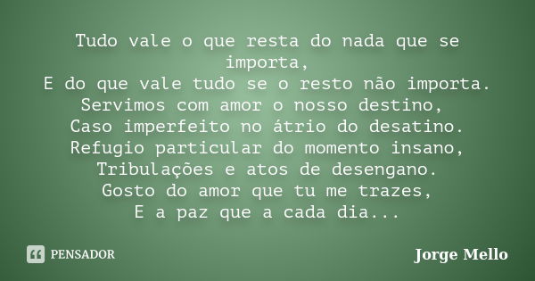 Tudo vale o que resta do nada que se importa, E do que vale tudo se o resto não importa. Servimos com amor o nosso destino, Caso imperfeito no átrio do desatino... Frase de Jorge Mello.