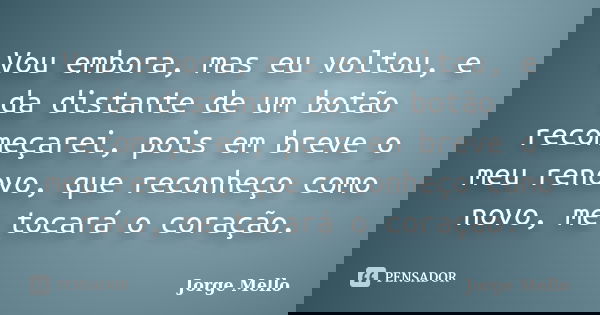 Vou embora, mas eu voltou, e da distante de um botão recomeçarei, pois em breve o meu renovo, que reconheço como novo, me tocará o coração.... Frase de Jorge Mello.