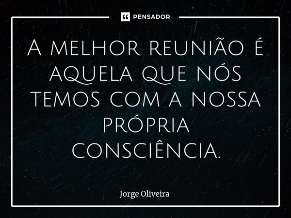 ⁠A melhor reunião é aquela que nós temos com a nossa própria consciência.... Frase de Jorge Oliveira.