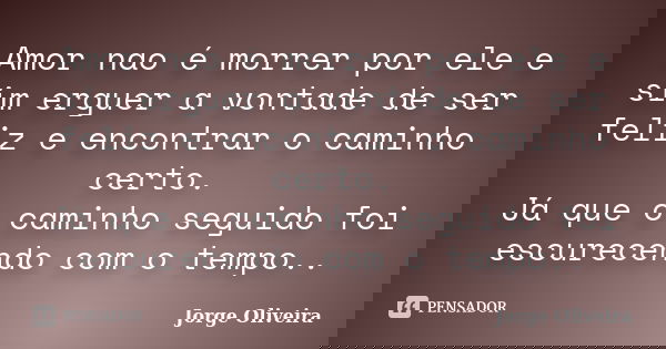 Amor nao é morrer por ele e sim erguer a vontade de ser feliz e encontrar o caminho certo. Já que o caminho seguido foi escurecendo com o tempo..... Frase de Jorge Oliveira.