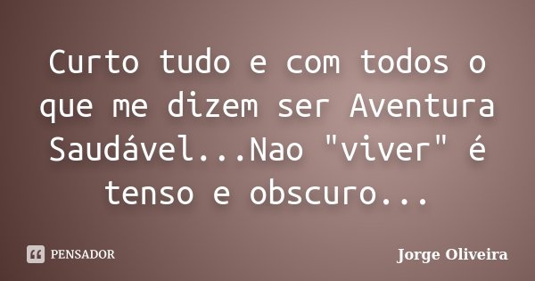 Curto tudo e com todos o que me dizem ser Aventura Saudável...Nao "viver" é tenso e obscuro...... Frase de Jorge Oliveira.