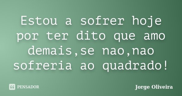 Estou a sofrer hoje por ter dito que amo demais,se nao,nao sofreria ao quadrado!... Frase de Jorge Oliveira.
