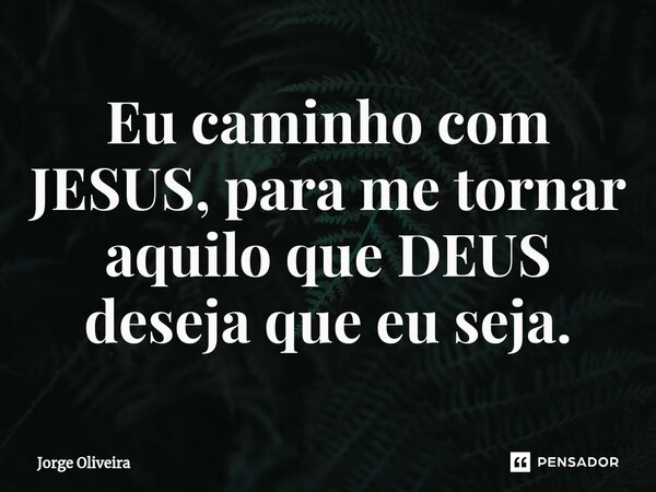 Eu caminho com JESUS, para me tornar aquilo que DEUS deseja que eu seja.... Frase de Jorge Oliveira.