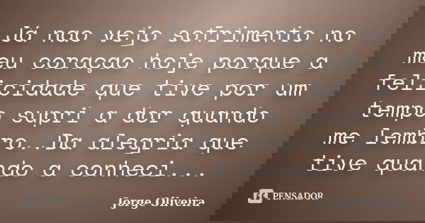 Já nao vejo sofrimento no meu coraçao hoje porque a felicidade que tive por um tempo supri a dor quando me lembro..Da alegria que tive quando a conheci...... Frase de Jorge Oliveira.