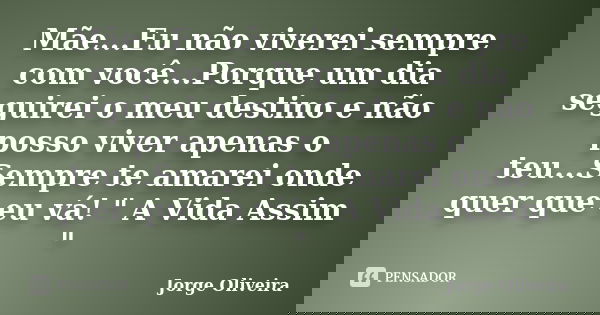 Mãe...Eu não viverei sempre com você...Porque um dia seguirei o meu destino e não posso viver apenas o teu...Sempre te amarei onde quer que eu vá! " A Vida... Frase de Jorge Oliveira.