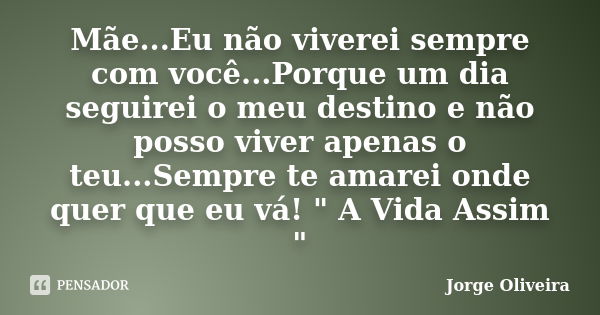 Mãe...Eu não viverei sempre com você...Porque um dia seguirei o meu destino e não posso viver apenas o teu...Sempre te amarei onde quer que eu vá! " A Vida... Frase de Jorge Oliveira.