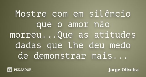 Mostre com em silêncio que o amor não morreu...Que as atitudes dadas que lhe deu medo de demonstrar mais...... Frase de Jorge Oliveira.