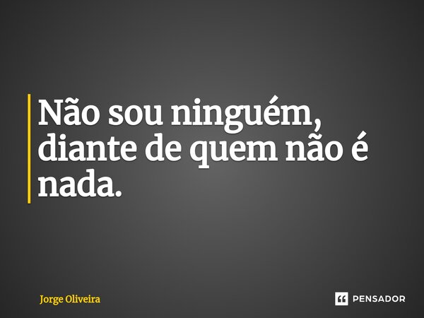 Não sou ninguém, diante de quem não é nada.... Frase de Jorge Oliveira.