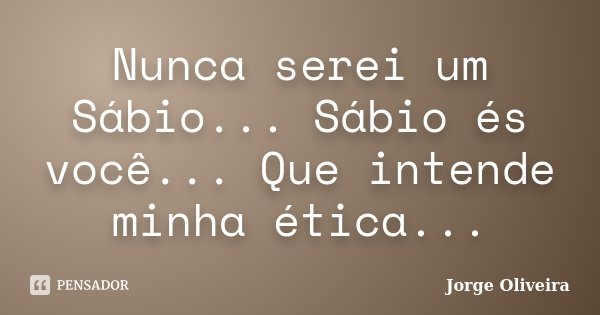 Nunca serei um Sábio... Sábio és você... Que intende minha ética...... Frase de Jorge Oliveira.