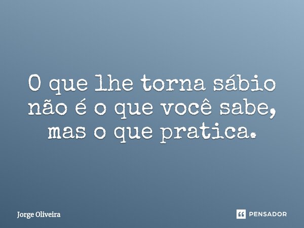 ⁠O que lhe torna sábio não é o que você sabe, mas o que pratica.... Frase de Jorge Oliveira.
