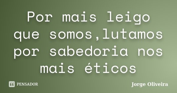 Por mais leigo que somos,lutamos por sabedoria nos mais éticos... Frase de Jorge Oliveira.