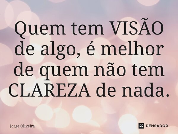 Quem tem VISÃO de algo, é melhor de quem não tem CLAREZA de nada.... Frase de Jorge Oliveira.