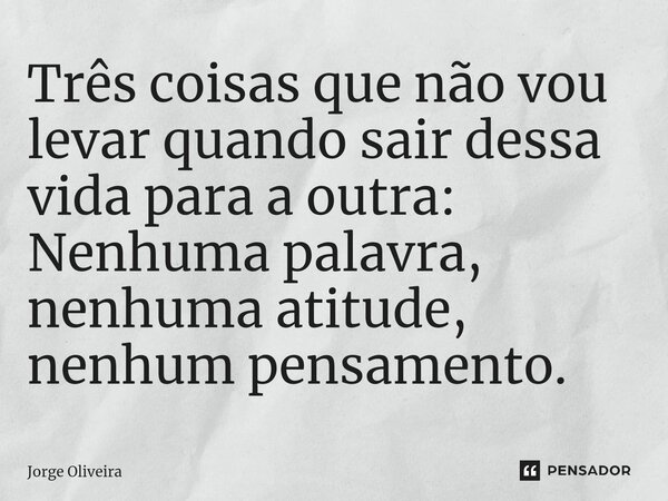 ⁠Três coisas que não vou levar quando sair dessa vida para a outra: Nenhuma palavra, nenhuma atitude, nenhum pensamento.... Frase de Jorge Oliveira.