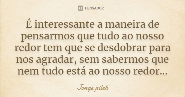 É interessante a maneira de pensarmos que tudo ao nosso redor tem que se desdobrar para nos agradar, sem sabermos que nem tudo está ao nosso redor...... Frase de Jorge pileh.