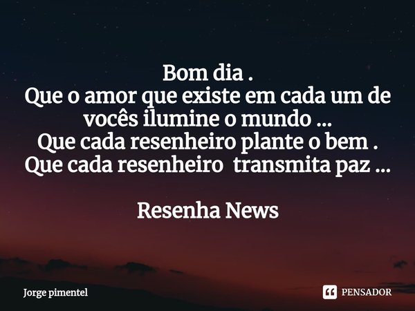 Bom dia .
Que o amor que existe em cada um de vocês ilumine o mundo ...
Que cada resenheiro plante o bem .
Que cada resenheiro transmita paz ... Resenha News... Frase de Jorge pimentel.