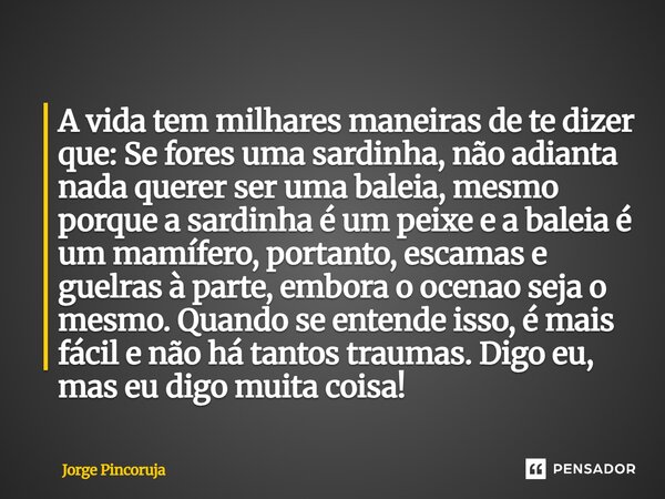 A vida tem milhares maneiras de te dizer que: Se fores uma sardinha, não adianta nada querer ser uma baleia, mesmo porque a sardinha é um peixe e a baleia é um ... Frase de Jorge Pincoruja.