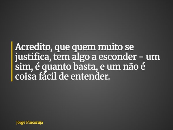 Acredito, que quem muito se justifica, tem algo a esconder - um sim, é quanto basta, e um não é coisa fácil de entender.... Frase de Jorge Pincoruja.