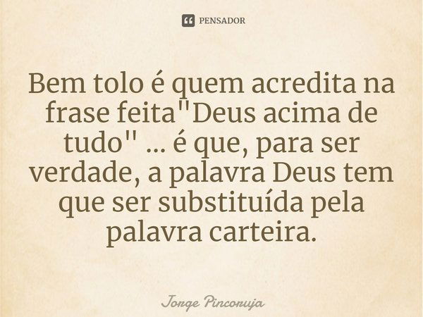 Bem tolo é quem acredita na frase feita "Deus acima de tudo"... é que, para ser verdade, a palavra Deus tem que ser substituída pela palavra carteira.... Frase de Jorge Pincoruja.