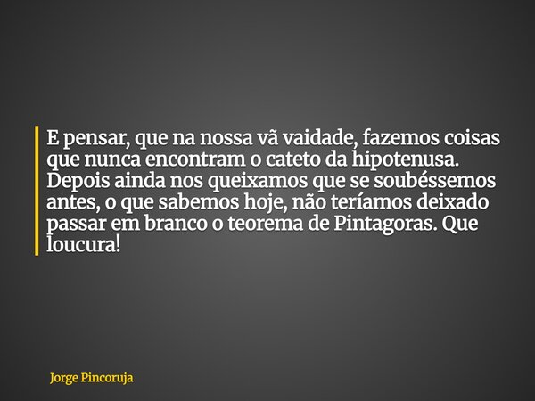 E pensar, que na nossa vã vaidade, fazemos coisas que nunca encontram o cateto da hipotenusa. Depois ainda nos queixamos que se soubéssemos antes, o que sabemos... Frase de Jorge Pincoruja.