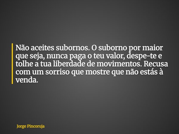 Não aceites subornos. O suborno por maior que seja, nunca paga o teu valor, despe-te e tolhe a tua liberdade de movimentos. Recusa com um sorriso que mostre que... Frase de Jorge Pincoruja.