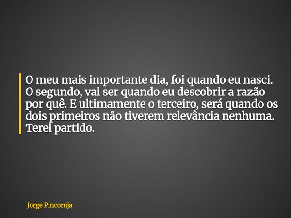 O meu mais importante dia, foi quando eu nasci. O segundo, vai ser quando eu descobrir a razão por quê. E ultimamente o terceiro, será quando os dois primeiros ... Frase de Jorge Pincoruja.
