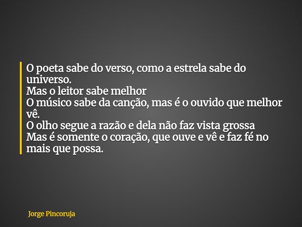 O poeta sabe do verso, como a estrela sabe do universo. Mas o leitor sabe melhor O músico sabe da canção, mas é o ouvido que melhor vê. O olho segue a razão e d... Frase de Jorge Pincoruja.