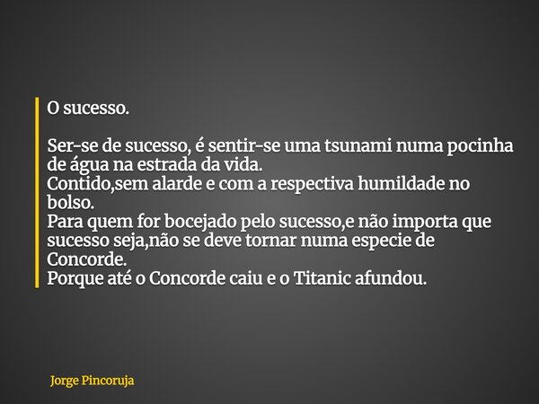 O sucesso. Ser-se de sucesso, é sentir-se uma tsunami numa pocinha de água na estrada da vida. Contido,sem alarde e com a respectiva humildade no bolso. Para qu... Frase de Jorge Pincoruja.