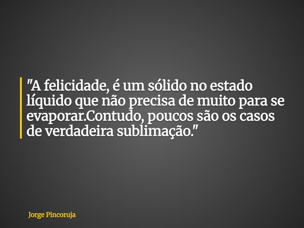 "A felicidade, é um sólido no estado líquido que não precisa de muito para se evaporar.Contudo, poucos são os casos de verdadeira sublimação."... Frase de Jorge Pincoruja.