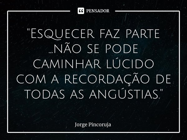 ⁠"Esquecer faz parte ...não se pode caminhar lúcido com a recordação de todas as angústias."... Frase de Jorge Pincoruja.
