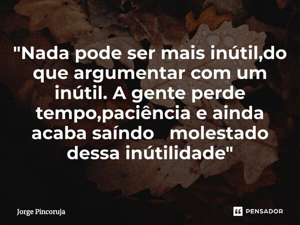 ⁠"Nada pode ser mais inútil,do que argumentar com um inútil. A gente perde tempo,paciência e ainda acaba saíndo molestado dessa inútilidade "... Frase de Jorge Pincoruja.