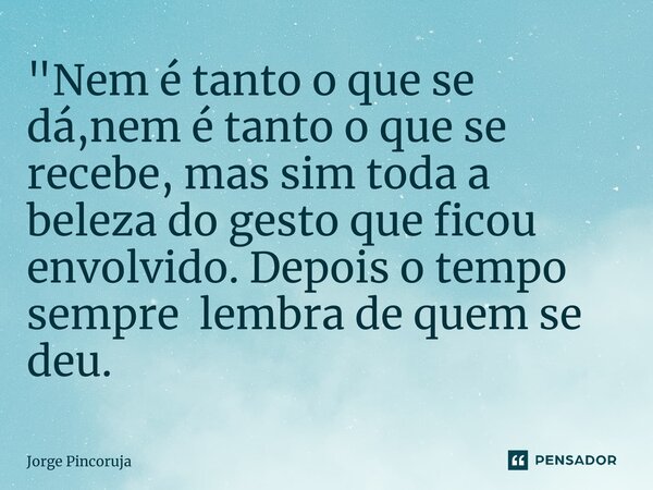 "Nem é tanto o que se dá,nem é tanto o que se recebe, mas sim toda a beleza do gesto que ficou envolvido. Depois o tempo sempre lembra de quem se deu.... Frase de Jorge Pincoruja.