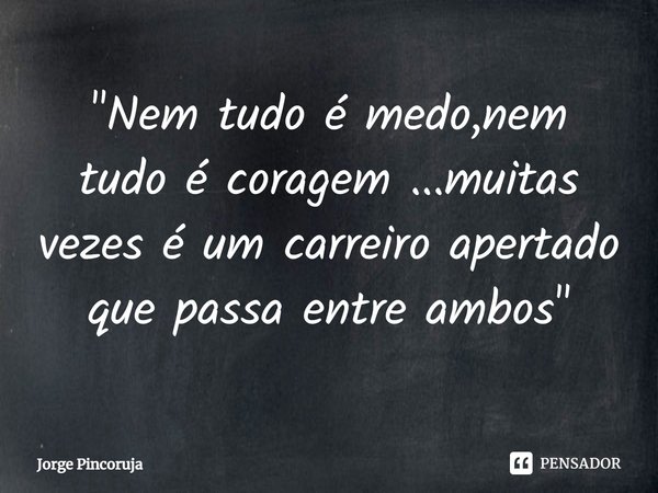 ⁠"Nem tudo é medo,nem tudo é coragem ...muitas vezes é um carreiro apertado que passa entre ambos "... Frase de Jorge Pincoruja.