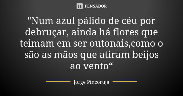 "Num azul pálido de céu por debruçar, ainda há flores que teimam em ser outonais,como o são as mãos que atiram beijos ao vento“... Frase de Jorge Pincoruja.