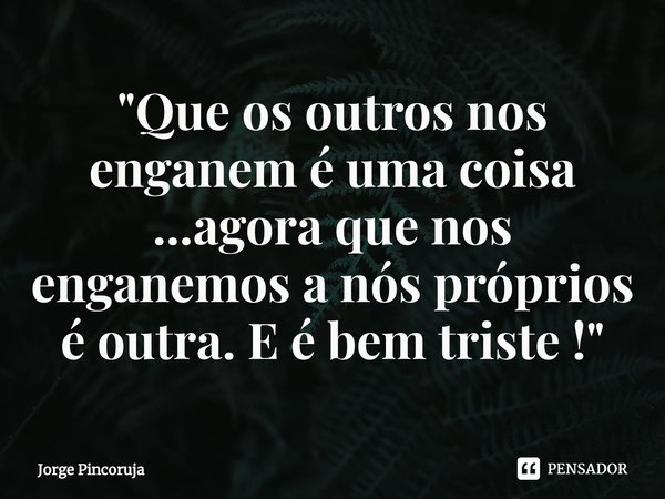 ⁠"Que os outros nos enganem é uma coisa ...agora que nos enganemos a nós próprios é outra. E é bem triste !"... Frase de Jorge Pincoruja.