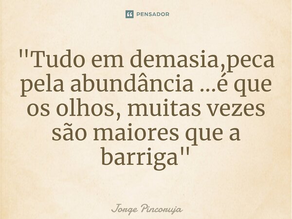 ⁠"Tudo em demasia,peca pela abundância ...é que os olhos, muitas vezes são maiores que a barriga "... Frase de Jorge Pincoruja.