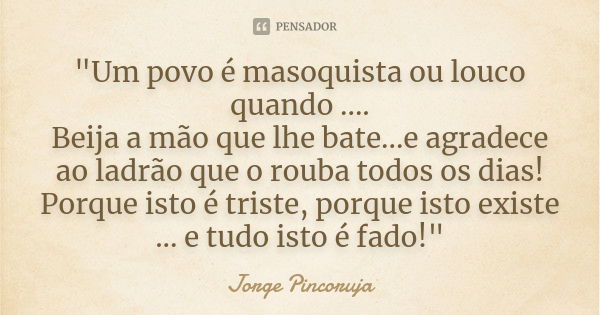 "Um povo é masoquista ou louco quando .... Beija a mão que lhe bate...e agradece ao ladrão que o rouba todos os dias! Porque isto é triste, porque isto exi... Frase de Jorge Pincoruja.