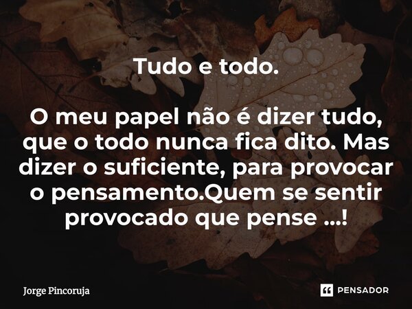 ⁠Tudo e todo. O meu papel não é dizer tudo, que o todo nunca fica dito. Mas dizer o suficiente, para provocar o pensamento.Quem se sentir provocado que pense ..... Frase de Jorge Pincoruja.