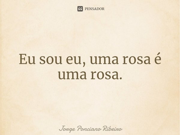 Eu sou eu, uma rosa é uma rosa.... Frase de Jorge Ponciano Ribeiro.