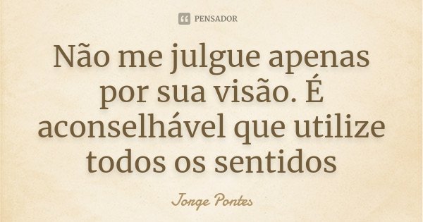 Não me julgue apenas por sua visão. É aconselhável que utilize todos os sentidos... Frase de Jorge Pontes.