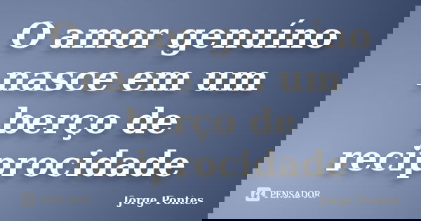 O amor genuíno nasce em um berço de reciprocidade... Frase de Jorge Pontes.