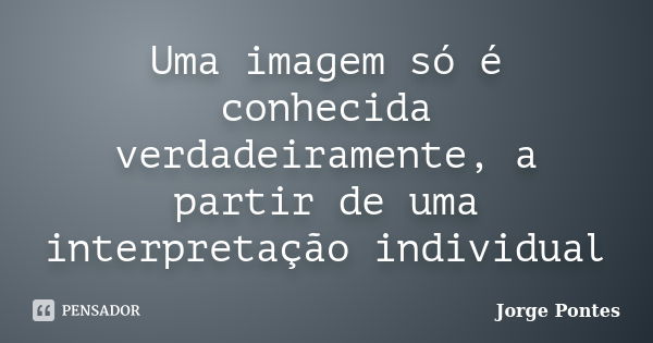 Uma imagem só é conhecida verdadeiramente, a partir de uma interpretação individual... Frase de Jorge Pontes.