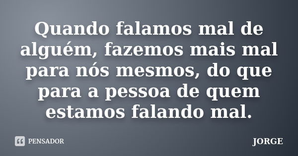 Quando falamos mal de alguém, fazemos mais mal para nós mesmos, do que para a pessoa de quem estamos falando mal.... Frase de Jorge.