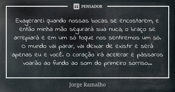 Exagerarei quando nossas bocas se encostarem, e então minha mão segurará sua nuca, o braço se arrepiará e em um só toque nos sentiremos um só. O mundo vai parar... Frase de Jorge Ramalho.