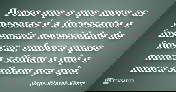 Penso que o que move as pessoas é a incessante e insensata necessidade de buscar, embora quase nunca saibam o quê e nunca saibam pra quê.... Frase de Jorge Ricardo Koury.