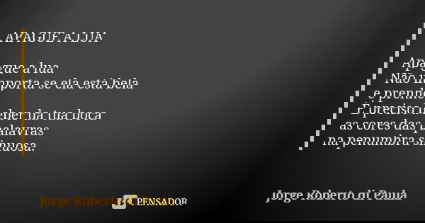 APAGUE A LUA Apague a lua Não importa se ela está bela e prenhe. É preciso beber da tua boca as cores das palavras na penumbra sinuosa.... Frase de Jorge Roberto di Paula.