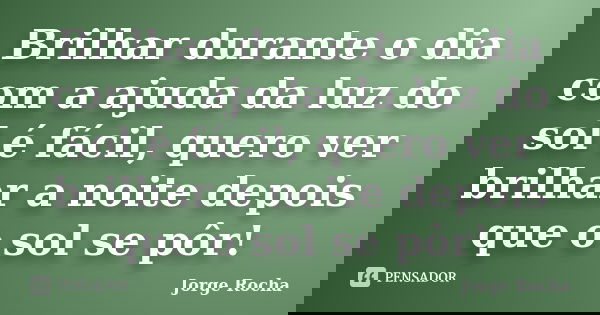 Brilhar durante o dia com a ajuda da luz do sol é fácil, quero ver brilhar a noite depois que o sol se pôr!... Frase de Jorge Rocha.