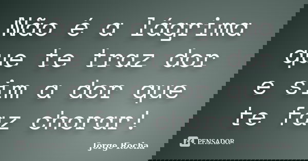 Não é a lágrima que te traz dor e sim a dor que te faz chorar!... Frase de Jorge Rocha.
